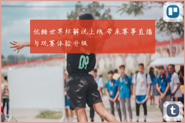 优酷世界杯解说上线 带来赛事直播与观赛体验升级