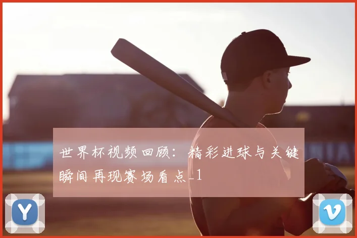 世界杯视频回顾:精彩进球与关键瞬间再现赛场看点_1