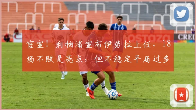 官宣!利物浦宣布伊劳拉上任,18场不败是亮点,但不稳定平局过多