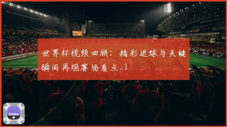 世界杯视频回顾:精彩进球与关键瞬间再现赛场看点_1
