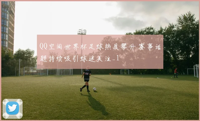 QQ空间世界杯足球热度攀升 赛事话题持续吸引球迷关注_1