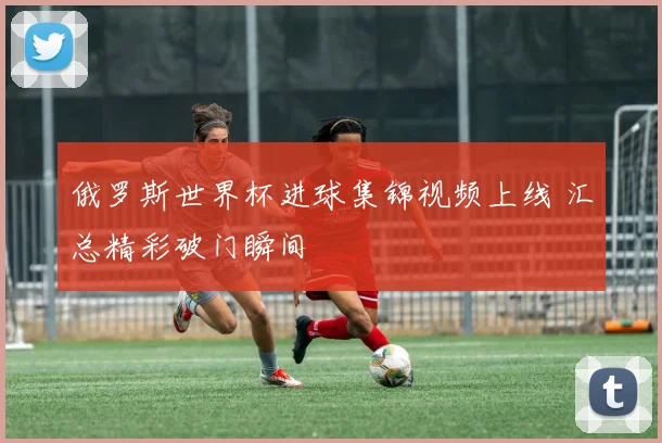 俄罗斯世界杯进球集锦视频上线 汇总精彩破门瞬间